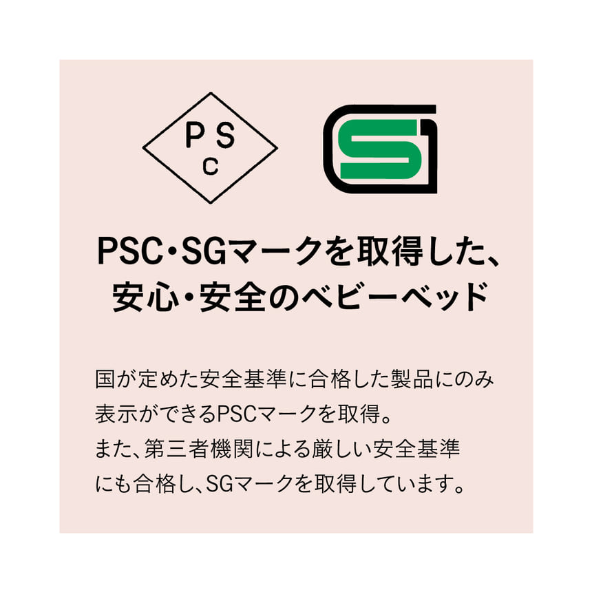 PSC・SGマークを取得した、安心・安全のベビーベッド。国が定めた安全基準に合格した製品のみ表示ができるPSCマークを取得。また、第三者機関による厳しい安全基準にも合格し、SGマークを取得しています。