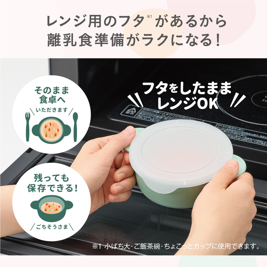 レンジ用のフタ(*)があるから離乳食準備がラクになる！(*)小ばち大・ご飯茶碗・ちょこっとカップに使用できます。