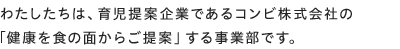 わたしたちは、育児提案企業であるコンビ株式会社の「健康を食の面からご提案」する事業部です。