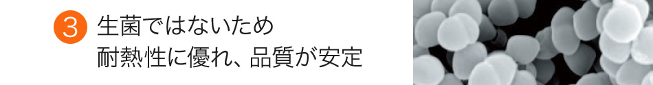 生菌ではないため耐熱性に優れ、品質が安定