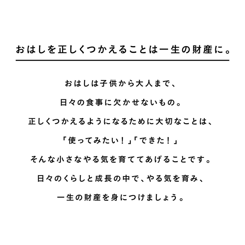 お箸を正しくつかえることは一生の財産に。おはしは子供から大人まで、日々の食事に欠かせないもの。正しくつかえるようになるために大切なことは、「使ってみたい！」「できた！」そんな小さなやる気を育ててあげることです。日々のくらしと成長の中で、やる気を育み、一生の財産を身につけましょう。