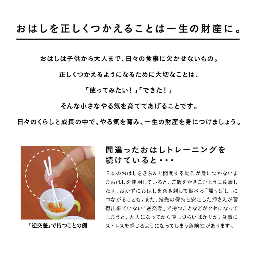 お箸を正しくつかえることは一生の財産に。おはしは子供から大人まで、日々の食事に欠かせないもの。正しくつかえるようになるために大切なことは、「使ってみたい！」「できた！」そんな小さなやる気を育ててあげることです。日々のくらしと成長の中で、やる気を育み、一生の財産を身につけましょう。間違ったおはしトレーニングを続けていると・・・2本のおはしをきちんと開閉する動作が身につかないままおはしを使用していると、ご飯をかきこむように食事したり、おかずにおはしを突き刺して食べる「帰りばし」につながることも。また、指先の保持と安定した押さえが習得出来ていない「逆交差」で持つなどがクセになってしまうと、大人になってから直しづらいばかりか、食事にストレスを感じるようになってしまう危険性があります。