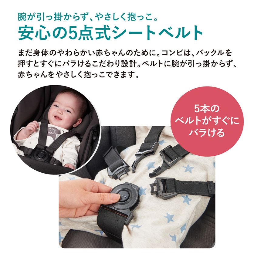 【腕が引っ掛からず、やさしく抱っこ。安心の5点式シートベルト】まだ身体のやわらかい赤ちゃんのために。コンビは、バックルを押すとすぐにバラけるこだわり設計。ベルトに腕が引っ掛からず、赤ちゃんをやさしく抱っこできます。