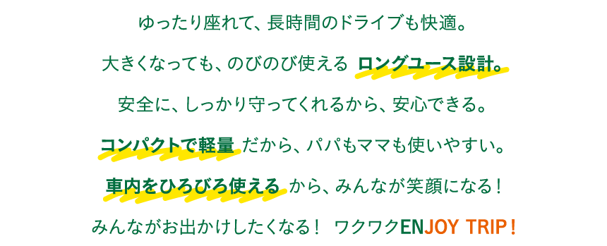 ゆったり座れて、長時間のドライブも快適。大きくなっても、のびのび使える ロングユース設計。安全に、しっかり守ってくれるから、安心できる。コンパクトで軽量 だから、パパもママも使いやすい。車内をひろびろ使える から、みんなが笑顔になる！みんながお出かけしたくなる！ ワクワクENJOY TRIP！