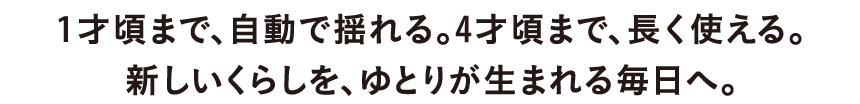 1才頃まで、自動で揺れる。4才頃まで、長く使える。新しいくらしを、ゆとりが生まれる毎日へ。