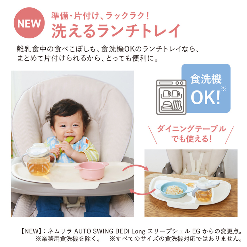 【NEW】準備・片付け、ラックラク！【洗えるランチトレイ】離乳食中の食べこぼしも、食洗機OKのランチトレイなら、まとめて片付けられるから、とっても便利に。※【NEW】：ネムリラ AUTO SWING BEDi Long スリープシェル EGからの変更点。※業務用食洗機を除く。※すべてのサイズの食洗機対応ではありません。