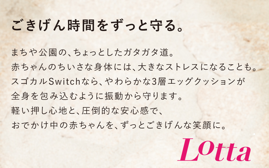 【ごきげん時間をずっと守る。】まちや公園の、ちょっとしたガタガタ道。赤ちゃんのちいさな身体には、大きなストレスになることも。スゴカルSwitchなら、やわらかな3層エッグクッションが全身を包み込むように振動から守ります。軽い押し心地と、圧倒的な安心感で、おでかけ中の赤ちゃんを、ずっとごきげんな笑顔に。