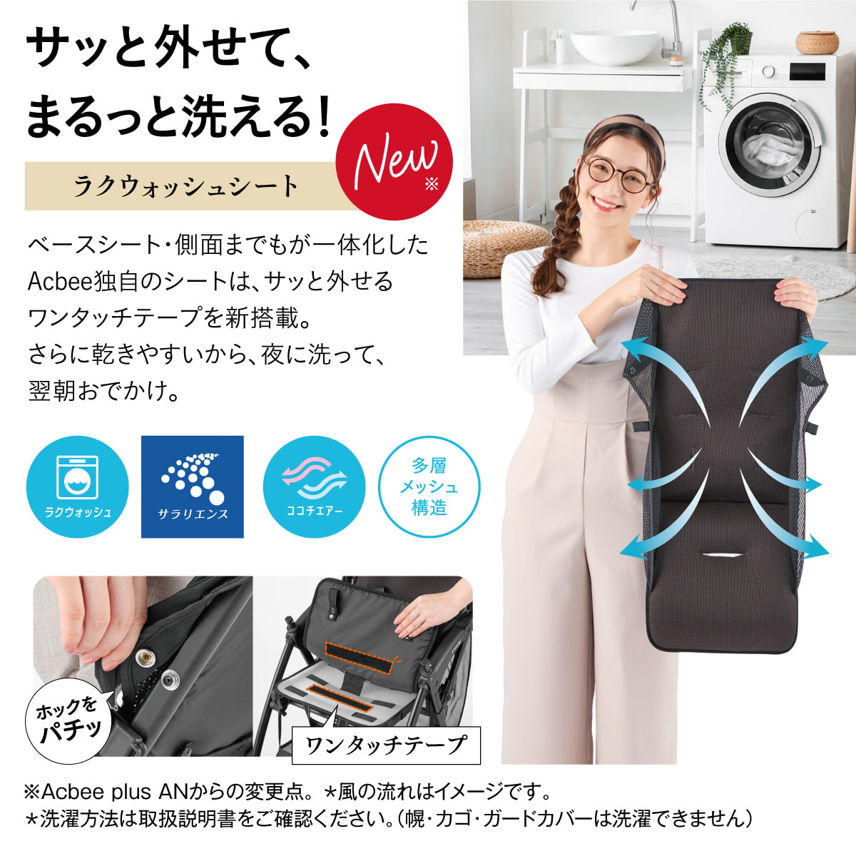 サッと外せて、まるっと洗える！お出かけの後まで、ラクがつづく。【NEW:全面エアスルーシート】汚れやすいガードカバー、肩・腰ベルトも一緒に洗える！メッシュ面積がさらに広くなり、ベースシート・側面までもが一体化したシートは付け外しもラクラクです。※NEW：Acbee JMからの変更点。※洗濯方法は取扱説明書をご確認ください。（幌とカゴは洗濯できません）