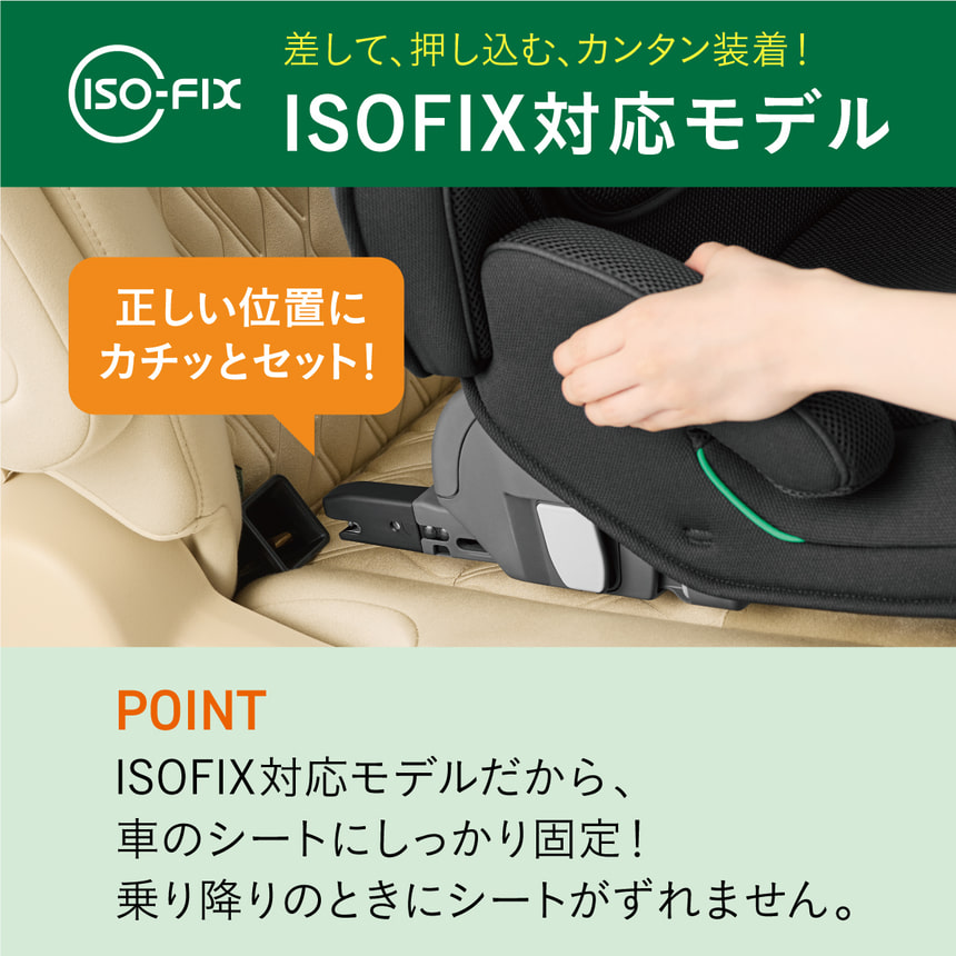 差して、押し込み、カンタン装着！ISOFIX対応モデル。POINT.ISOFIZ対応だから、車のシートにしっかり固定！乗り降りのときにシートがずれません。