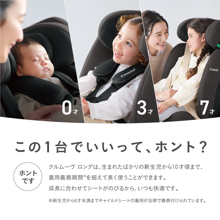 この1台でいいって、ホント？ほんとです。クルムーヴロングは生まれたばかりの新生児から10才頃まで、着用義務期間を超えて長く使うことがができます。成長に合わせてシートが伸びるから、いつでも快適です。