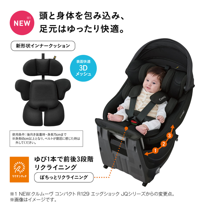NEW※1頭と身体を包み込み、 足元はゆったり快適。新形状インナークッション　表面快適3Dメッシュ　使用条件:後向き装着時・身長75cmまで ※身長65cm以上となり、ベルトが窮屈に感じた時は 外してください。ラクチンタッチ　ゆび1本で前後3段階 リクライニング　ぽちっとリクライニング　※1 NEW: クルムーヴ コンパクト R129 エッグショック JQシリーズからの変更点。 ※画像はイメージです。