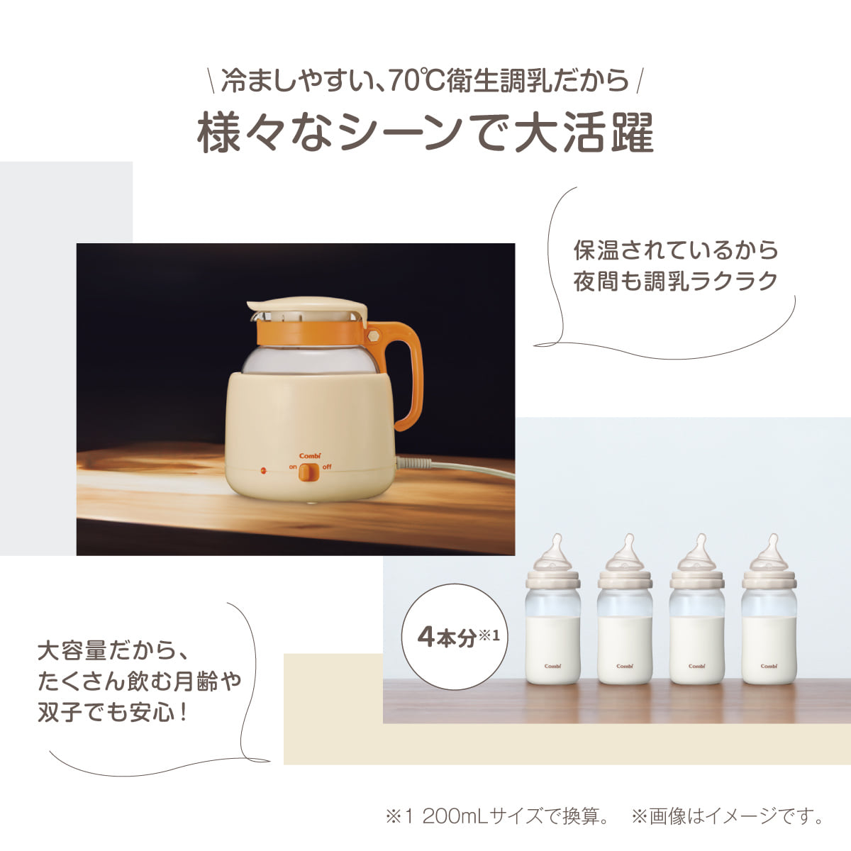 冷ましやすい、70℃衛生調乳だから様々なシーンで大活躍　保温されているから夜間も調乳ラクラク　大容量だから、たくさん飲む月齢や双子でも安心！　4本分※1　※1200mLサイズで換算。 ※画像はイメージです。