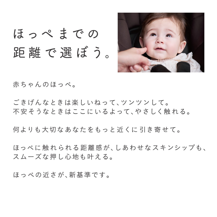 ほっぺまでの距離で選ぼう。　赤ちゃんのほっぺ。ごきげんなときは楽しいねって、ツンツンして。不安そうなときはここにいるよって、やさしく触れる。何よりも大切なあなたをもっと近くに引き寄せて。ほっぺに触れられる距離感が、しあわせなスキンシップも、スムーズな押し心地も叶える。ほっぺの近さが、 新基準です。※2023年 2024年6月に国内で発売されたA型両対面オート4輪ベビーカー商品群 (小売り専売品は除く)/ハンドル角度調整付/対面時のハンドルからシート先端までの水平距離比較。 (2024年7月時点 コンビ調べ)※画像はイメージです。