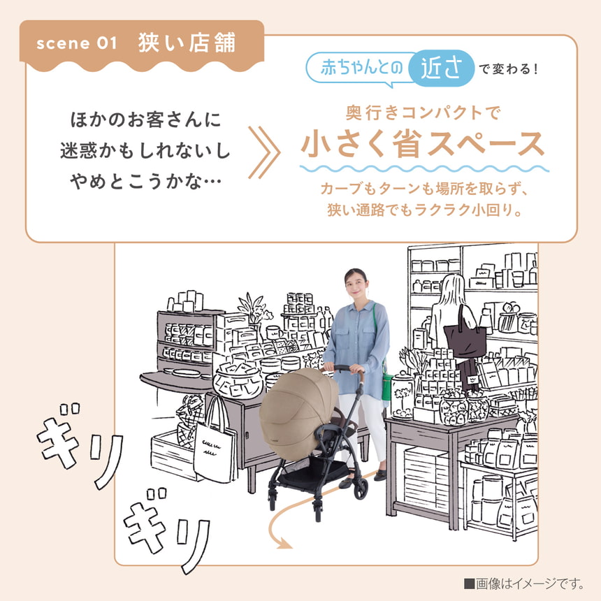 scene 01 狭い店舗　ほかのお客さんに迷惑かもしれないしやめとこうかな…　赤ちゃんとの近さで変わる！　奥行きコンパクトで小さく省スペース　カーブもターンも場所を取らず、狭い通路でもラクラク小回り。■画像はイメージです。