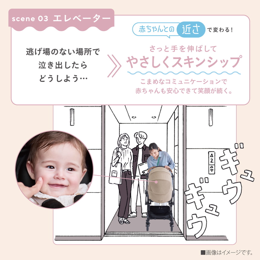 scene 03 エレベーター　逃げ場のない場所で泣き出したらどうしよう...　赤ちゃんとの近さで変わる！　さっと手を伸ばしてやさしくスキンシップ　こまめなコミュニケーションで赤ちゃんも安心できて笑顔が続く。■画像はイメージです。