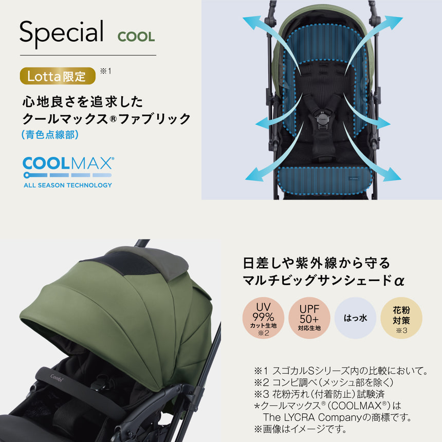 Special　COOL Lotta限定　※1　心地良さを追求したクールマックス(R) ファブリック　吸水速乾素材 「クールマックス(R) ファブリック(青色斜線部)」 と多層メッシュ構造を採用した新シートで、さらっと快適な乗り心地。COOLMAX?　ALL SEASON TECHNOLOGY　日差しや紫外線から守る　マルチビッグサンシェードα　UV99%カット生地※2　UPF50+対応生地　はっ水　花粉対策※3　※1 スゴカルSシリーズ内の比較において。※2 コンビ調べ (メッシュ部を除く)　※3 花粉汚れ(付着防止) 試験済　*クールマックス(R) (COOLMAX? ) はThe LYCRA Companyの商標です。※画像はイメージです。