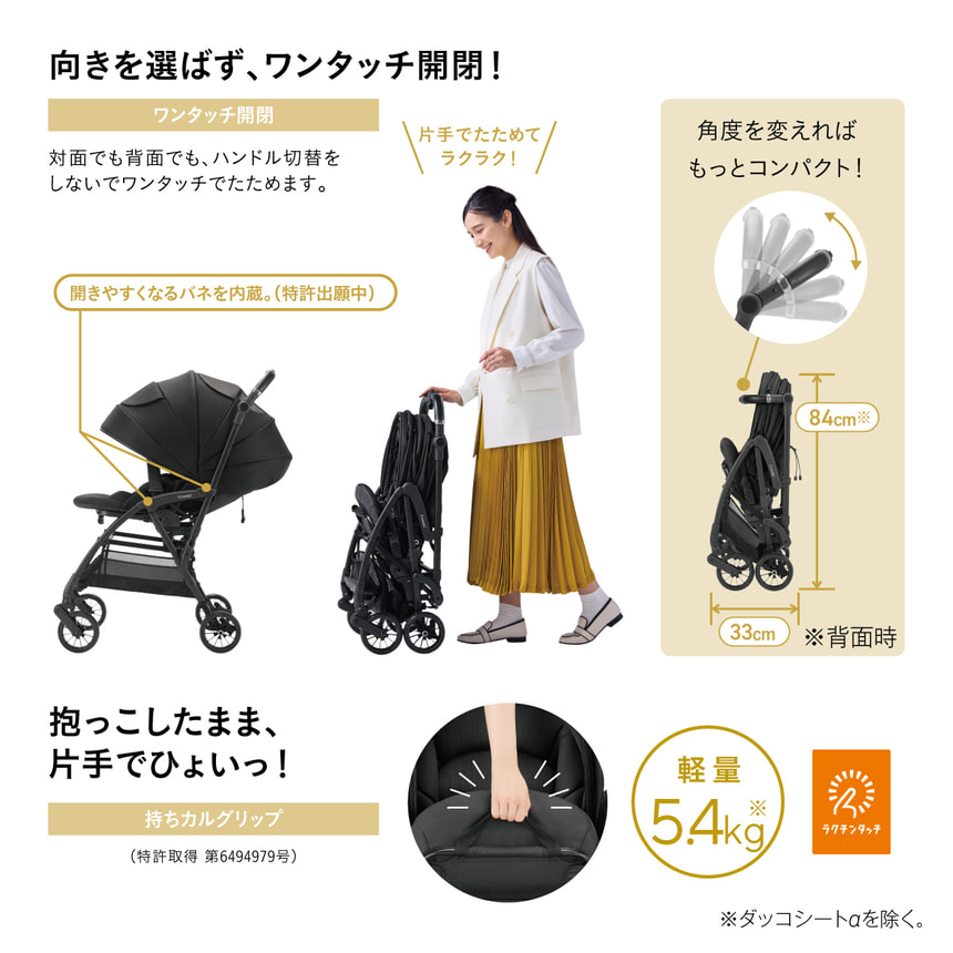 向きを選ばず、ワンタッチ開閉！ワンタッチ開閉 対面でも背面でも、ハンドル切替をしないでワンタッチでたためます。片手でたためてラクラク！ 開きやすくなるバネを内蔵。(特許出願中) 角度を変えればもっとコンパクト！高さ84cm　奥行33cm ※背面時 抱っこしたまま、片手でひょいっ！持ちカルグリップ特許取得 第6494979号) 軽量5.4kg※ダッコシートαを除く。 ラクチンタッチ