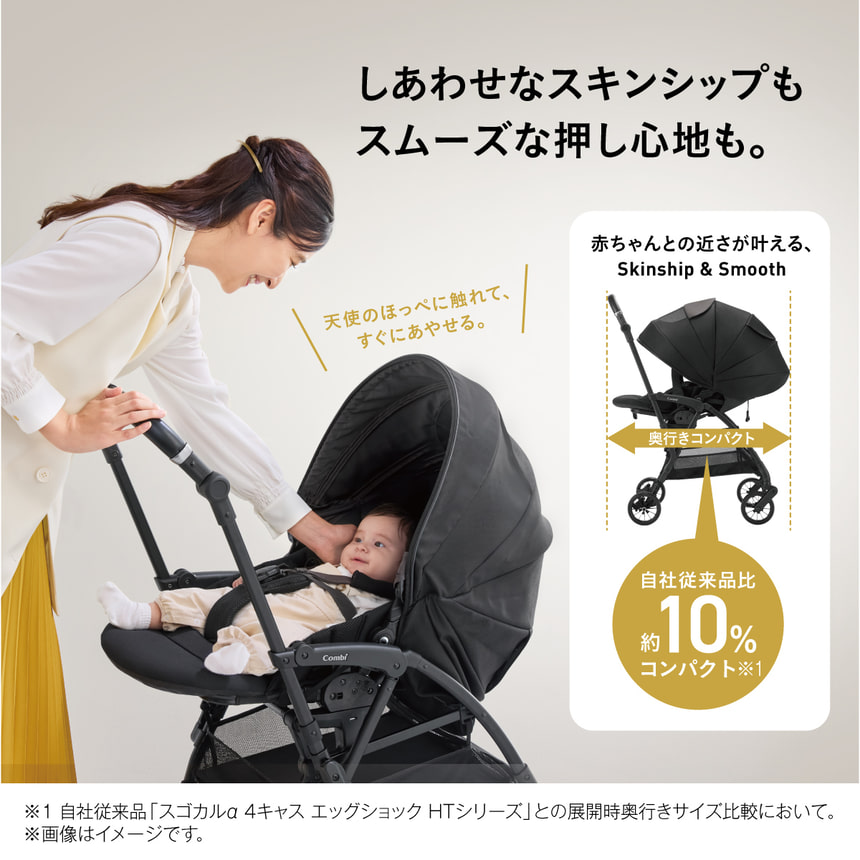 しあわせなスキンシップもスムーズな押し心地も。天使のほっぺに触れて、すぐにあやせる。 赤ちゃんとの近さが叶える、Skinship & Smooth 奥行きコンパクト 自社従来品比約10%コンパクト※1※1 自社従来品 「スゴカルα 4キャス エッグショック HTシリーズ」との展開時奥行きサイズ比較において。