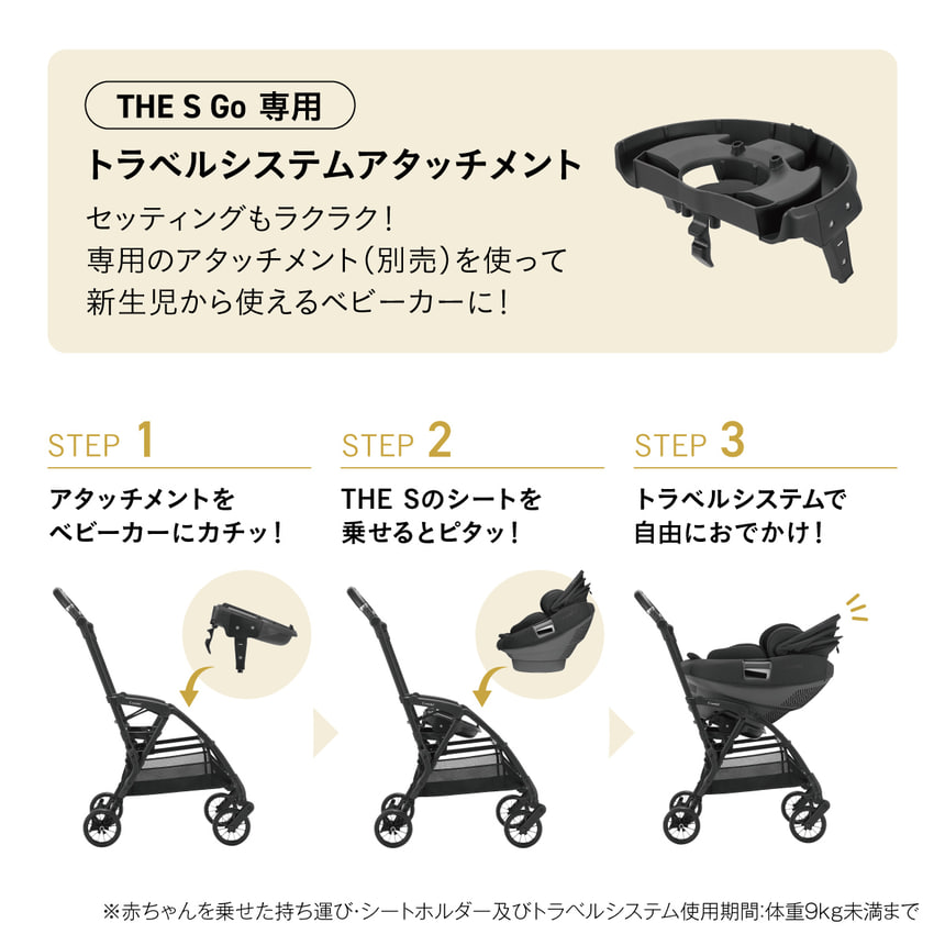 THE S Go 専用 トラベルシステムアタッチメント セッティングもラクラク！専用のアタッチメント (別売) を使って新生児から使えるベビーカーに！STEP 1 アタッチメントをベビーカーにカチッ！ STEP 2 THE Sのシートを乗せるとピタッ！ STEP 3 トラベルシステムで自由におでかけ！ ※赤ちゃんを乗せた持ち運び・シートホルダー及びトラベルシステム使用期間: 体重9kg未満まで