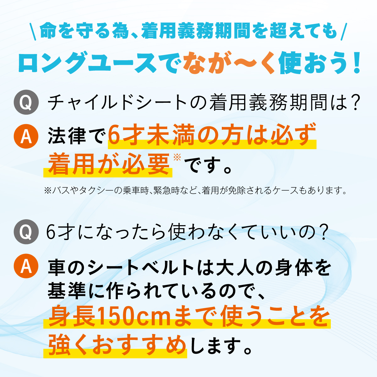 \命を守る為、着用義務期間を超えても/ロングユースでなが～く使おう![Q]チャイルドシートの着用義務期間は？[A]法律で＜6才未満の方は必ず着用が必要※＞です。※バスやタクシーの乗車時、緊急時など、着用が免除されるケースもあります。[Q]6才になったら使わなくていいの？[A]車のシートベルトは大人の身体を 基準に作られているので、＜身長150cmまで使うことを強くおすすめ＞します。