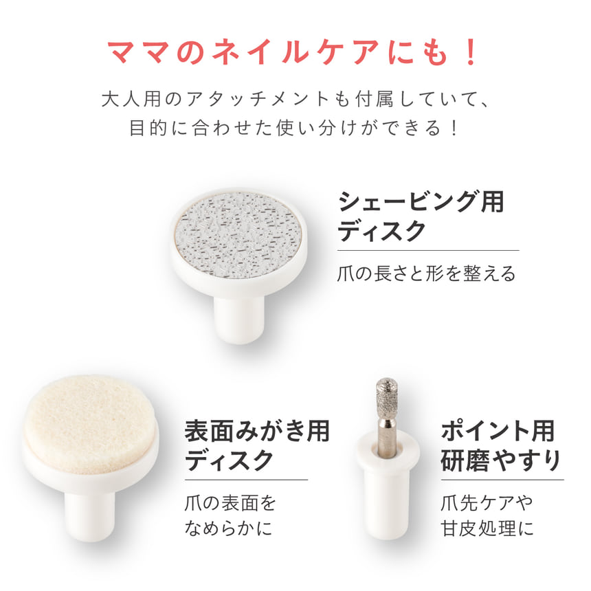ママのネイルケアにも！大人用のアタッチメントも付属していて、目的に合わせた使い分けができる！　シェービング用ディスク　爪の長さと形を整える　表面みがき用ディスク　爪の表面をなめらかに　ポイント用研磨やすり　爪先ケアや甘皮処理に