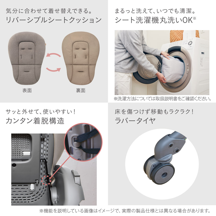 気分に合わせて着せ替えできる。リバーシブルシートクッション　まるっと洗えて、いつでも清潔。シート洗濯機丸洗いOK※洗濯方法については取扱説明書をご確認ください。　サッと外せて、使いやすい！カンタン着脱構造　赤ちゃんに優しい、 380個のエアホール。　床を傷つけず移動もラクラク　ラバータイヤ