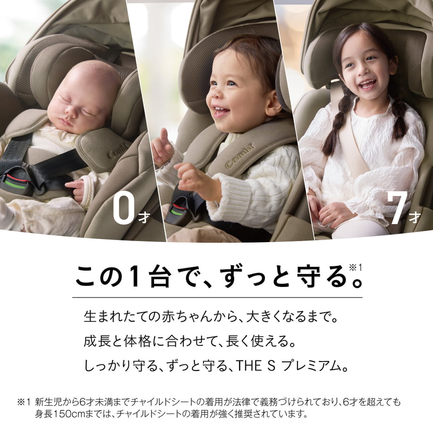 この1台で、ずっと守る。※1　生まれたての赤ちゃんから、大きくなるまで。成長と体格に合わせて、長く使える。しっかり守る、 ずっと守る、 THE S プレミアム。　※1 新生児から6才未満までチャイルドシートの着用が法律で義務づけられており、6才を超えても身長150cmまでは、チャイルドシートの着用が強く推奨されています。