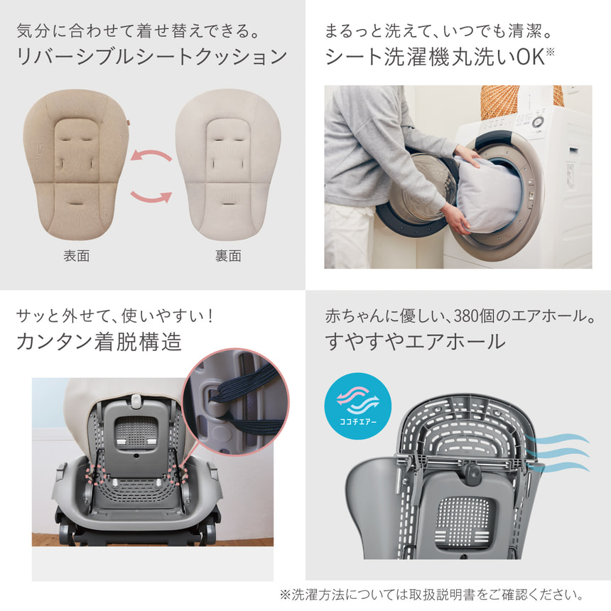 【気分に合わせて選べる】リバーシブルシートクッション　【まるっと洗えていつも清潔】シート洗濯機丸洗いOK（※洗濯方法については取扱説明書をご確認ください。）　サッと外せて、使いやすい！カンタン着脱構造　赤ちゃんに優しい、380個のエアホール。すやすやエアホール　ココチエアー