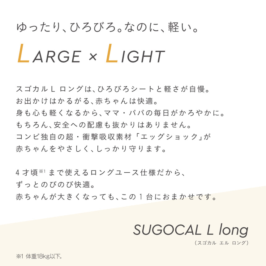 スゴカルL longの製品説明。広々シートと軽さに加え、エッグショック搭載で赤ちゃんの頭を守る、4歳頃まで使えるロングユース設計。
