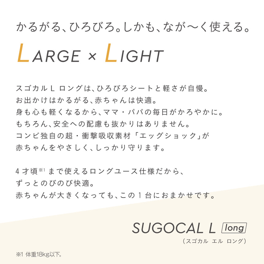 スゴカルL longの製品説明。広々シートと軽さに加え、エッグショック搭載で赤ちゃんの頭を守る、4歳頃まで使えるロングユース設計。