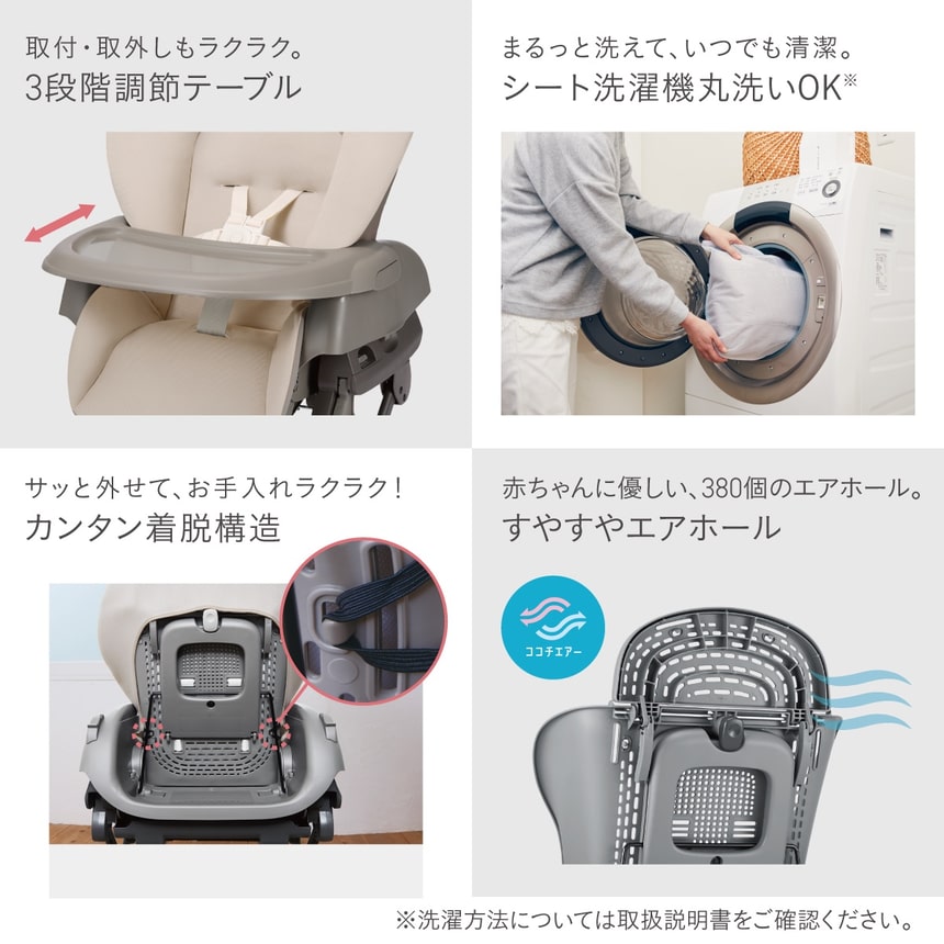 取付・取外しもラクラク。3段階調節テーブル。まるっと洗えて、いつでも清潔。シート洗濯機丸洗いOK※。サッと外せて、お手入れラクラク！カンタン着脱構造。赤ちゃんに優しい、380個のエアホール。すやすやエアホール。※洗濯方法については取扱説明書をご確認ください。