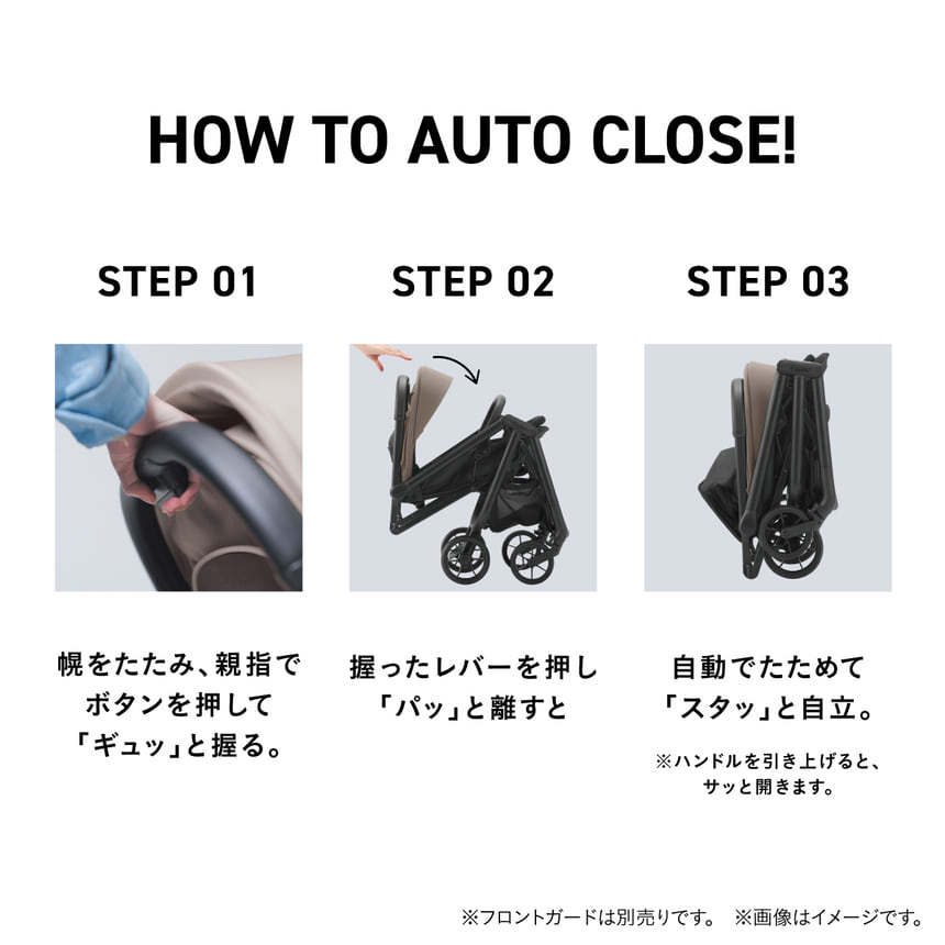 HOW TO AUTO CLOSE! STEP 01 幌をたたみ、親指でボタンを押して『ギュッ』と握る。STEP 02 握ったレバーを『パッ』と離すと…。STEP 03 自動でたためて『スタッ』と自立。※ハンドルを引き上げると、サッと開きます。STEP 01は、ベビーカーの持ち手にあるボタンを握っているところの寄りのシーン。STEP02は、ベビーカーが折りたたまるのを横から写したシーン。STEP 03は、コンパクトに折りたたまったベビーカーを横から撮影したシーン。