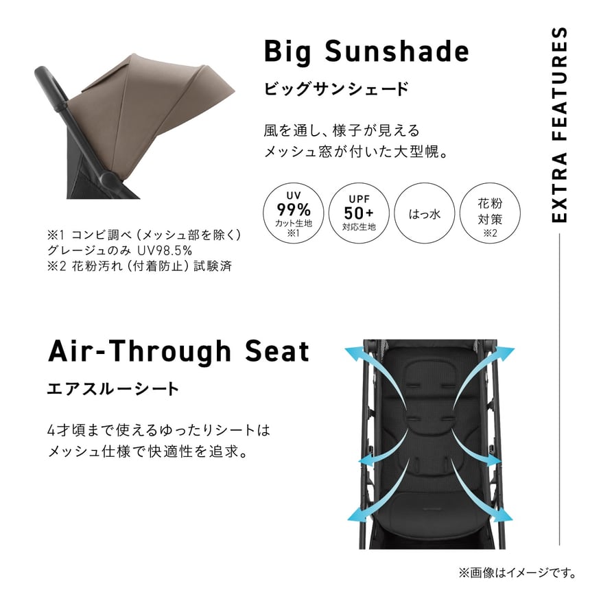 Big Sunshade. ビッグサンシェード。風を通し、様子が見えるメッシュ窓が付いた大型幌。ベビーカーを横から見た、幌のクローズアップのイメージ。UV99%カット生地（※1）、UPF50+対応生地、はっ水、花粉対策（※2）。Air-Through Seat. エアスルーシート。4才まで使えるゆったりシートはメッシュ仕様で快適性を追求。風の流れを矢印のイメージで表現したシート部分にクローズアップしたイメージ。※1 コンビ調べ（メッシュ部を除く）ベージュのみUV98.5%。※2 花粉汚れ（付着防止）試験済。
