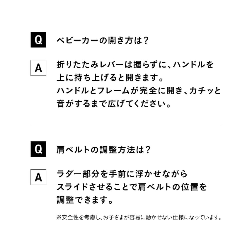 Qベビーカーの開き方は？　A折りたたみレバーは握らずに、ハンドルを上に持ち上げると開きます。ハンドルとフレームが完全に開き、カチッと音がするまで広げてください。　Q肩ベルトの調整方法は？　Aラダー部分を手前に浮かせながらスライドさせることで肩ベルトの位置を調整できます。※安全性を考慮し、お子さまが容易に動かせない仕様になっています。