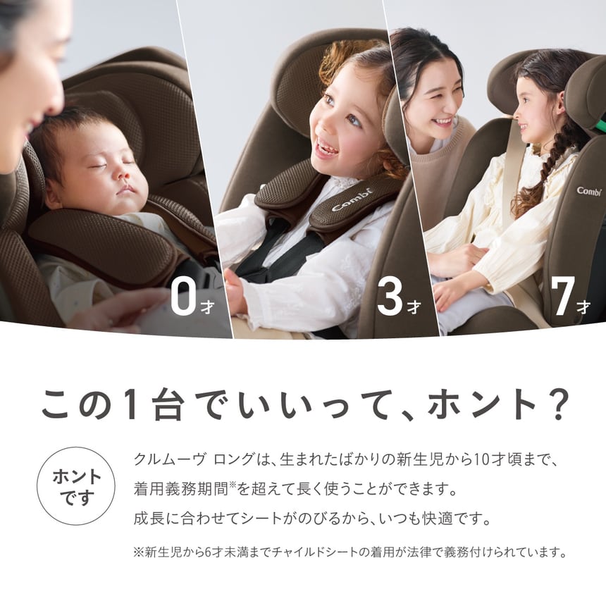 この1台でいいって、ホント？ほんとです。クルムーヴロングは生まれたばかりの新生児から10才頃まで、着用義務期間を超えて長く使うことがができます。成長に合わせてシートが伸びるから、いつでも快適です。