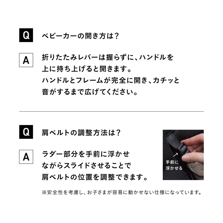 Qベビーカーの開き方は？　A折りたたみレバーは握らずに、ハンドルを上に持ち上げると開きます。ハンドルとフレームが完全に開き、カチッと音がするまで広げてください。　Q肩ベルトの調整方法は？　Aラダー部分を手前に浮かせながらスライドさせることで肩ベルトの位置を調整できます。※安全性を考慮し、お子さまが容易に動かせない仕様になっています。