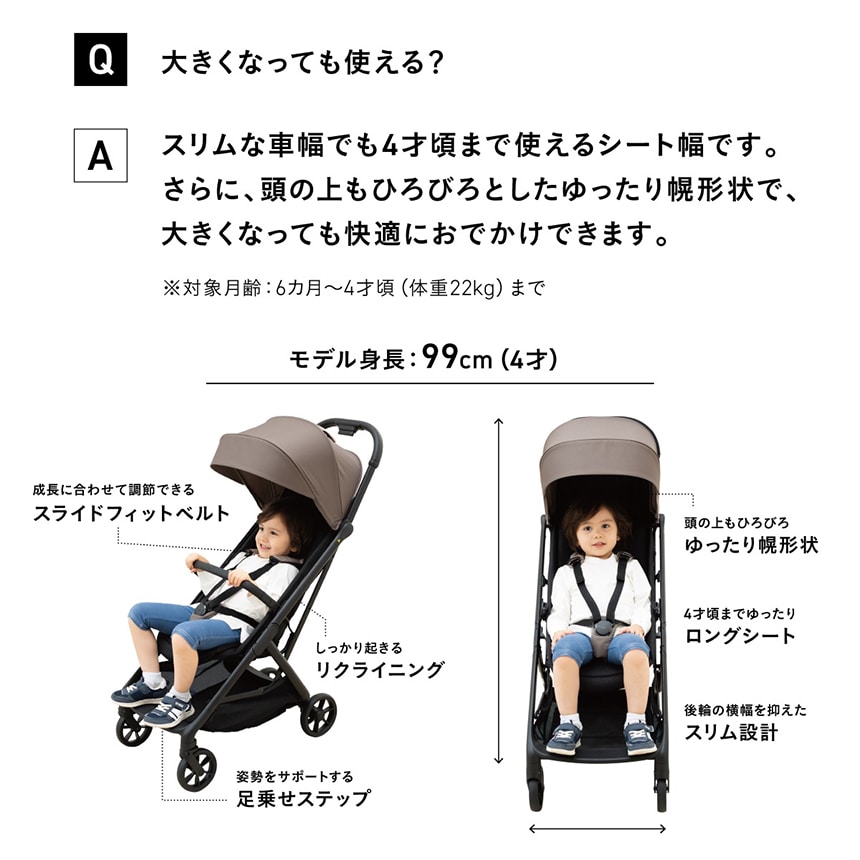 Q大きくなっても使える？　Aスリムな車幅でも4才頃まで使えるシート幅です。さらに、頭の上もひろびろとしたゆったり幌形状で、大きくなっても快適におでかけできます。※対象月齢：6か月～4才頃（体重22kg）まで