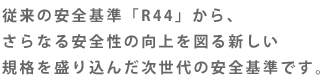 従来の安全基準「R44」から、さらなる安全性の向上を図る新しい規格を盛り込んだ次世代の安全基準です。