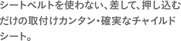シートベルトを使わない、差して、押し込むだけの取付けカンタン・確実なチャイルドシート。