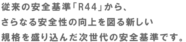 従来の安全基準「R44」から、さらなる安全性の向上を図る新しい規格を盛り込んだ次世代の安全基準です。