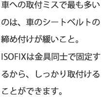 車への取付けミスで最も多いのは、車のシートベルトの締め付けが緩いこと。ISOFIXは金具同士で固定するから、しっかり取付けることができます。