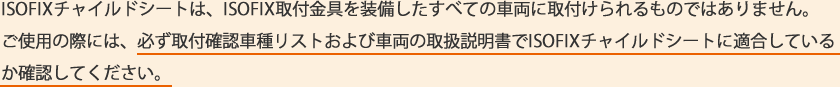 ISOFIXチャイルドシートは、ISOFIX取付け金具を装備したすべての車両に取付けられるものではありません。ご使用の際には、必ず取付確認車種リストおよび車両の取扱説明書でISOFIXチャイルドシートに適合しているか確認してください。