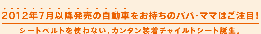 2012年7月以降発売の自動車をお持ちのママ・パパはご注目！シートベルトを使わない、カンタン装着チャイルドシート誕生。