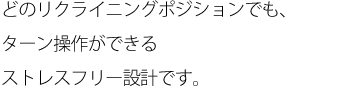 どのリクライニングポジションでも、ターン操作ができるストレスフリー設計です。