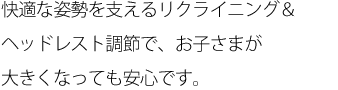 快適な姿勢を支えるリクライニング＆ヘッドレスト調節で、お子さまが大きくなっても安心です。