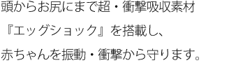 頭からお尻にまで超・衝撃吸収素材『エッグショック』を搭載し、赤ちゃんを振動・衝撃から守ります。