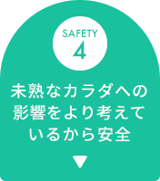 SAFETY 4 未熟なカラダへの影響をより考えているから安全