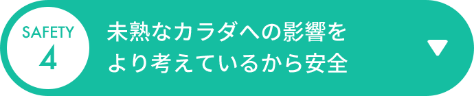 SAFETY 4 未熟なカラダへの影響をより考えているから安全
