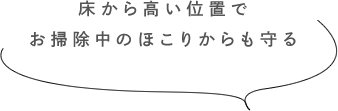 床から高い位置でお掃除中のほこりからも守る