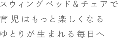 スウィングベッド＆チェア（ベビーラック）で、育児はもっと楽しくなる ゆとりが生まれる毎日へ